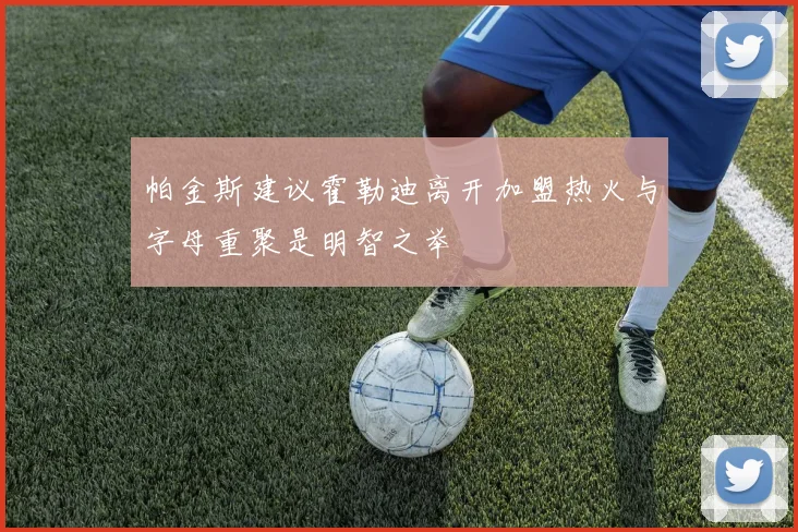 帕金斯建议霍勒迪离开加盟热火与字母重聚是明智之举