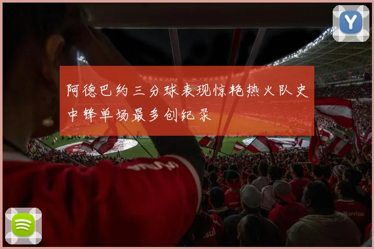 阿德巴约三分球表现惊艳热火队史中锋单场最多创纪录