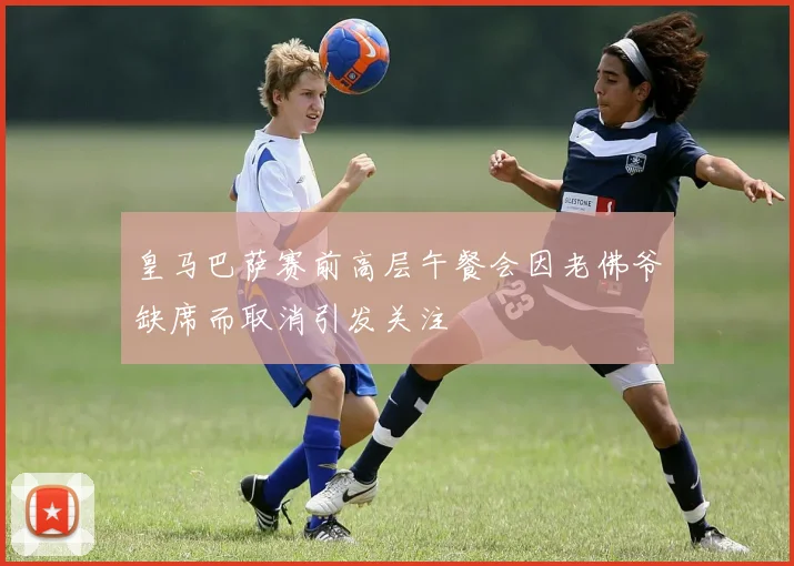 皇马巴萨赛前高层午餐会因老佛爷缺席而取消引发关注
