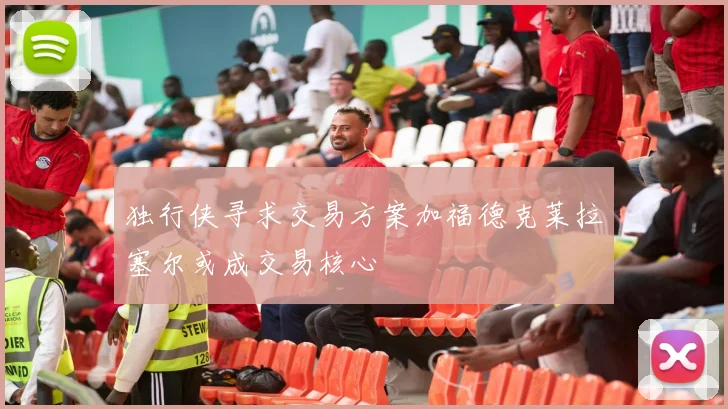 独行侠寻求交易方案加福德克莱拉塞尔或成交易核心