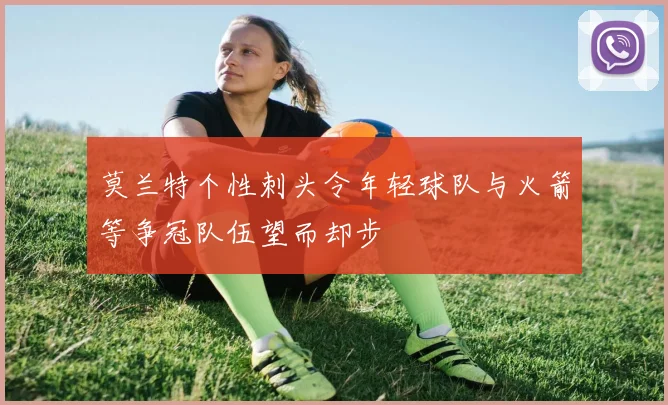 莫兰特个性刺头令年轻球队与火箭等争冠队伍望而却步