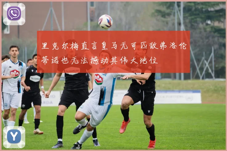 里克尔梅直言皇马无可匹敌弗洛伦蒂诺也无法撼动其伟大地位