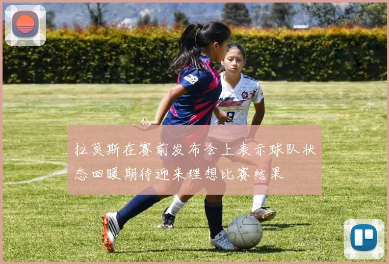 拉莫斯在赛前发布会上表示球队状态回暖期待迎来理想比赛结果