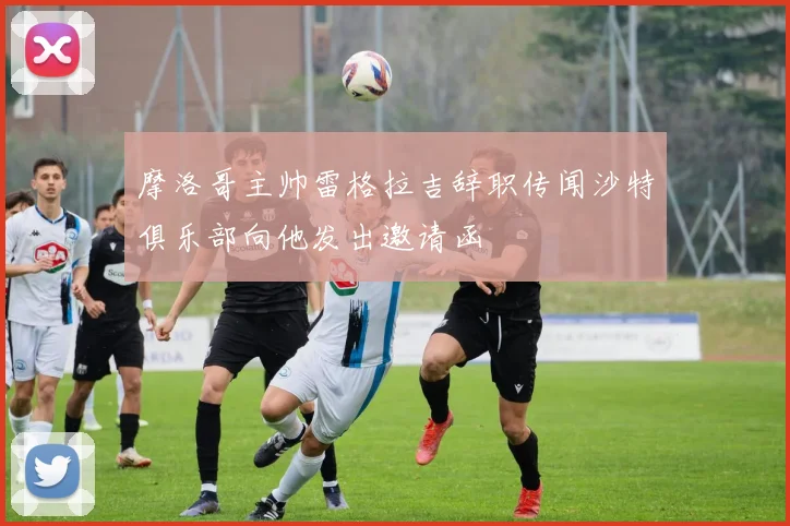 摩洛哥主帅雷格拉吉辞职传闻沙特俱乐部向他发出邀请函