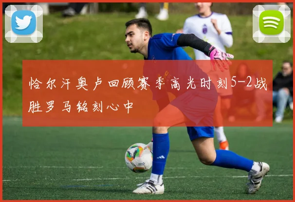 恰尔汗奥卢回顾赛季高光时刻5-2战胜罗马铭刻心中