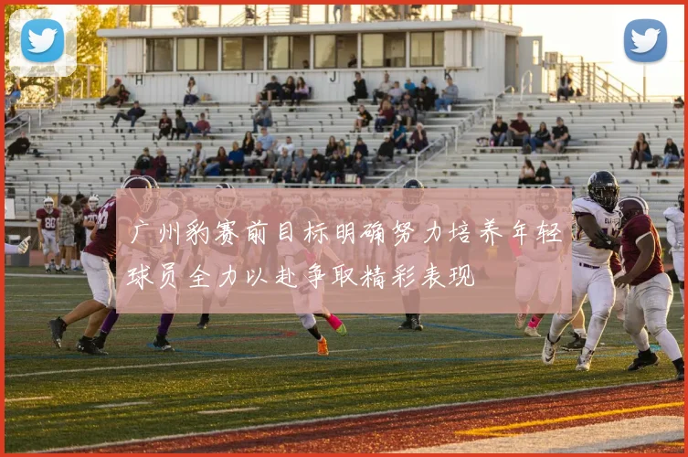 广州豹赛前目标明确努力培养年轻球员全力以赴争取精彩表现