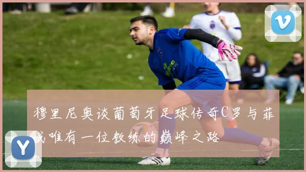 穆里尼奥谈葡萄牙足球传奇C罗与菲戈唯有一位教练的巅峰之路
