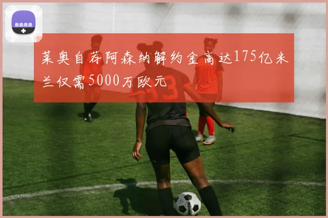 莱奥自荐阿森纳解约金高达175亿米兰仅需5000万欧元